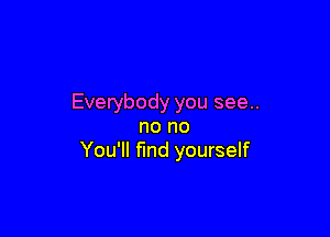 Everybody you see..

no no
You'll find yourself
