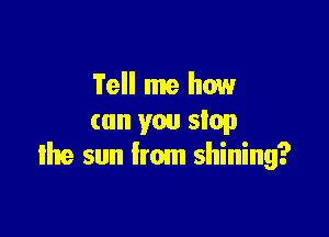 Tell me how

can you stop
the sun from shining?