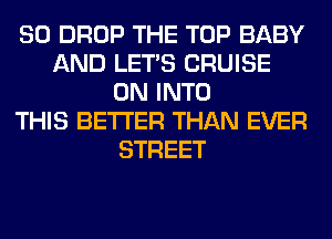 80 DROP THE TOP BABY
AND LET'S CRUISE
0N INTO
THIS BETTER THAN EVER
STREET