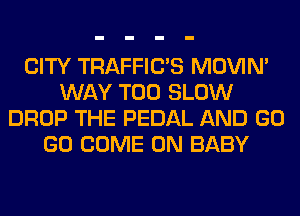 CITY TRAFFIUS MOVIM
WAY T00 SLOW
DROP THE PEDAL AND GO
GO COME ON BABY