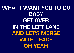 WHAT I WANT YOU TO DO
BABY
GET OVER
IN THE LEFT LANE
AND LET'S MERGE
WITH PEACE
OH YEAH