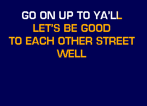 GO ON UP TO YA'LL
LET'S BE GOOD
TO EACH OTHER STREET
WELL