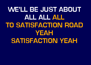 WE'LL BE JUST ABOUT
ALL ALL ALL
T0 SATISFACTION ROAD
YEAH
SATISFACTION YEAH