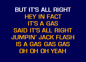 BUT IT'S ALL RIGHT
HEY IN FACT
IT'S A GAS
SAID IT'S ALL RIGHT
JUMPIN JACK FLASH
IS A GAS GAS GAS
OH OH OH YEAH
