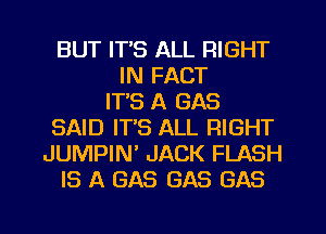 BUT IT'S ALL RIGHT
IN FACT
IT'S A GAS
SAID IT'S ALL RIGHT
JUMPIN JACK FLASH
IS A GAS GAS GAS