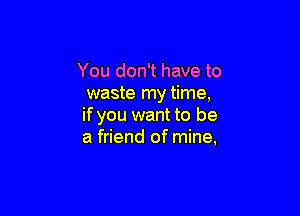 You don't have to
waste my time,

if you want to be
a friend of mine,