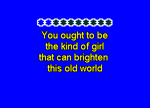 W

You ought to be
the kind of girl

that can brighten
this old world