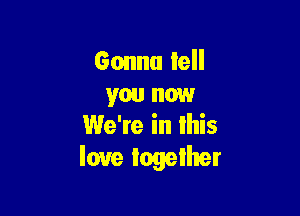 Gonna tell
you now

We're in lhis
love together