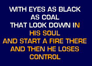 WITH EYES AS BLACK
AS COAL
THAT LOOK DOWN IN
HIS SOUL
AND START A FIRE THERE
AND THEN HE LOSES
CONTROL