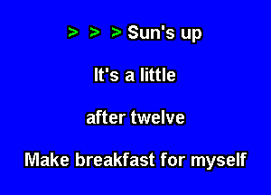 t' t. t) Sun's up
It's a little

after twelve

Make breakfast for myself