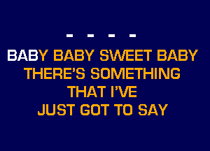 BABY BABY SWEET BABY
THERE'S SOMETHING
THAT I'VE
JUST GOT TO SAY