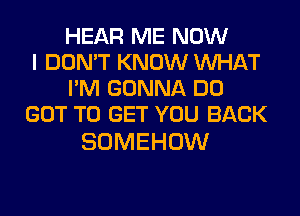 HEAR ME NOW
I DON'T KNOW WHAT
I'M GONNA DO
GOT TO GET YOU BACK

SOMEHOW