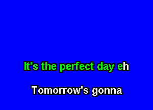 It's the perfect day eh

Tomorrow's gonna