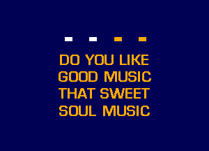 DO YOU LIKE

GOOD MUSIC
THAT SWEET

SOUL MUSIC