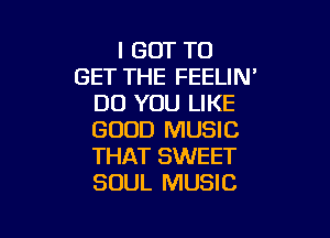 I GOT TO
GET THE FEELIN'
DO YOU LIKE

GOOD MUSIC
THAT SWEET
SOUL MUSIC