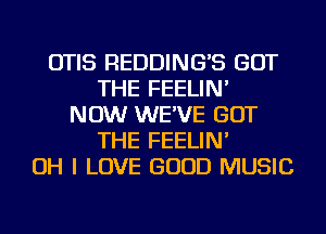 OTIS REDDING'S GOT
THE FEELIN'
NOW WE'VE GOT
THE FEELIN'

OH I LOVE GOOD MUSIC