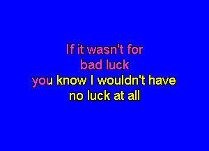 If it wasn't for
bad luck

you know I wouldn't have
no luck at all