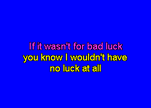 If it wasn't for bad luck

you know I wouldn't have
no luck at all