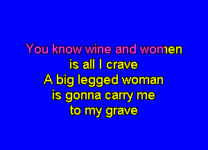 You know wine and women
is all I crave

A big legged woman
is gonna carry me
to my grave