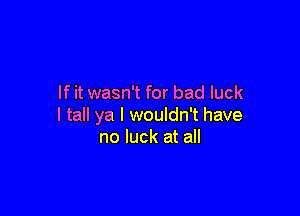 If it wasn't for bad luck

I tall ya I wouldn't have
no luck at all