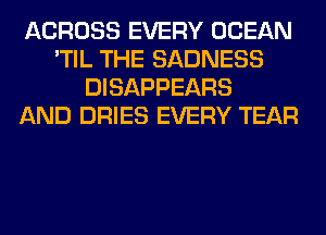 ACROSS EVERY OCEAN
'TIL THE SADNESS
DISAPPEARS
AND DRIES EVERY TEAR