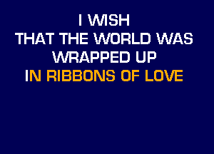 I WISH
THAT THE WORLD WAS
WRAPPED UP
IN RIBBONS OF LOVE