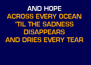 AND HOPE
ACROSS EVERY OCEAN
'TIL THE SADNESS
DISAPPEARS
AND DRIES EVERY TEAR