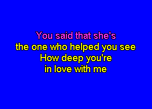 You said that she's
the one who helped you see

How deep you're
in love with me