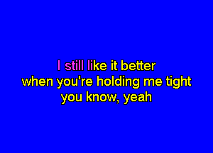 I still like it better

when you're holding me tight
you know, yeah