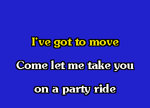 I've got to move

Come let me take you

on a party ride