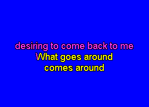 desiring to come back to me

What goes around
comes around