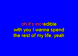 oh it's incredible

with you I wanna spend
the rest of my life, yeah