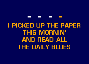 I PICKED UP THE PAPER
THIS MORNIN'
AND READ ALL

THE DAILY BLUES