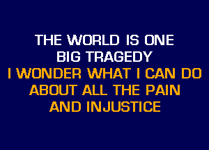 THE WORLD IS ONE
BIG TRAGEDY
I WONDER WHAT I CAN DO
ABOUT ALL THE PAIN
AND INJUSTICE