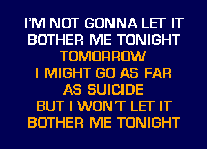 I'M NOT GONNA LET IT
BOTHER ME TONIGHT
TOMORROW
I MIGHT GO AS FAR
AS SUICIDE
BUT I WON'T LET IT
BOTHER ME TONIGHT