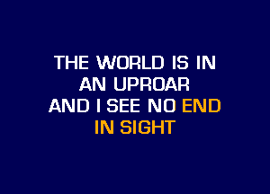 THE WORLD IS IN
AN UPROAR

AND I SEE NO END
IN SIGHT