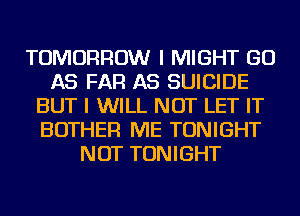 TOMORROW I MIGHT GO
AS FAR AS SUICIDE
BUT I WILL NOT LET IT
BOTHER ME TONIGHT
NOT TONIGHT