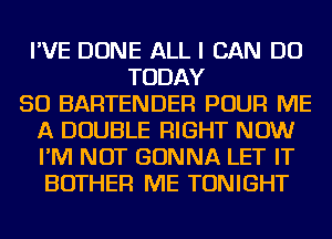 I'VE DONE ALL I CAN DO
TODAY
50 BARTENDER POUR ME
A DOUBLE RIGHT NOW
I'M NOT GONNA LET IT
BOTHER ME TONIGHT