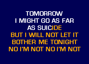 TOMORROW
I MIGHT GO AS FAR
AS SUICIDE
BUT I WILL NOT LET IT
BOTHER ME TONIGHT
NU I'M NOT NU I'M NOT