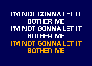 I'M NOT GONNA LET IT
BOTHER ME

I'M NOT GONNA LET IT
BOTHER ME

I'M NOT GONNA LET IT
BOTHER ME