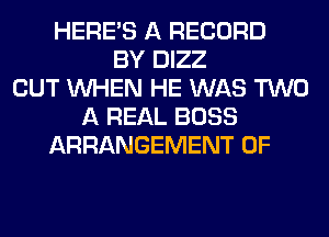 HERES A RECORD
BY DIZZ
CUT WHEN HE WAS TWO
A REAL BOSS
ARRANGEMENT 0F