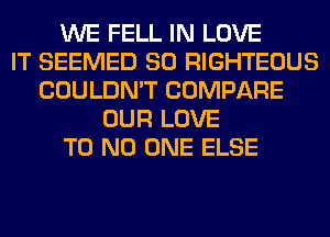 WE FELL IN LOVE
IT SEEMED SO RIGHTEOUS
COULDN'T COMPARE
OUR LOVE
T0 NO ONE ELSE