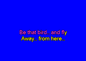 Be that bird.. and fly
Away.. from here..