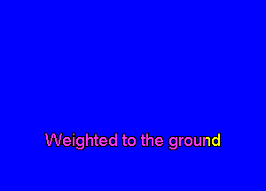 Weighted to the ground