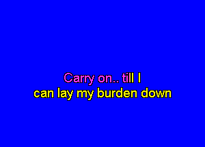 Carry on.. till I
can lay my burden down