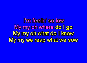 I'm feelin' so low
My my oh where do I go

My my oh what do I know
My my we reap what we sow