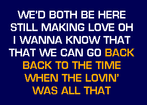 WE'D BOTH BE HERE
STILL MAKING LOVE OH
I WANNA KNOW THAT
THAT WE CAN GO BACK

BACK TO THE TIME
WHEN THE LOVIN'
WAS ALL THAT