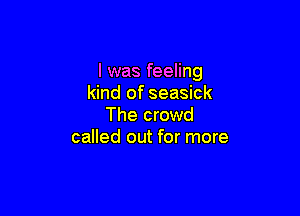 I was feeling
kind of seasick

The crowd
called out for more