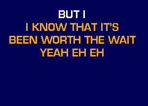 BUT I
I KNOW THAT IT'S
BEEN WORTH THE WAIT
YEAH EH EH