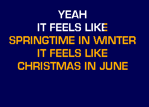 YEAH
IT FEELS LIKE
SPRINGTIME IN WINTER
IT FEELS LIKE
CHRISTMAS IN JUNE